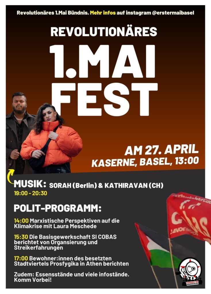 Revolutionäres 1.Mai Fest am 27.April Kaserne Basel, 13:00
Musik: Sorah (Berlin) & Kathiravan (CH)
Polit-Programm:
14:00 Marxistische Perspektiven auf die Klimakrise mit Laura Meschede
15:30 Die Basisgewerkschaft Si Cobas berichtet von Organisierung und Streikerfahrungen
17:00 Bewohner*innen des besetzten Stadtviertels Prosfygika in Athen berichten
Zudem: Essensstände und viele Infostände. Komm Vorbei!